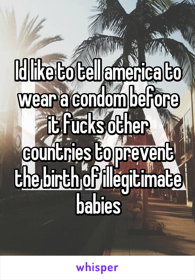 Id like to tell america to wear a condom before it fucks other countries to prevent the birth of illegitimate babies