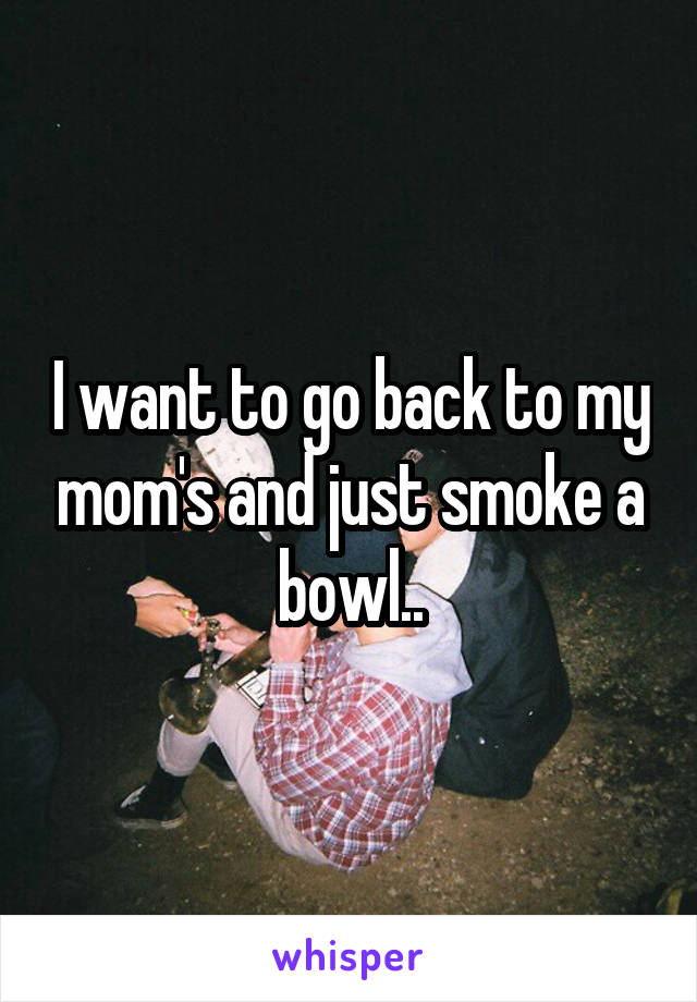 I want to go back to my mom's and just smoke a bowl..