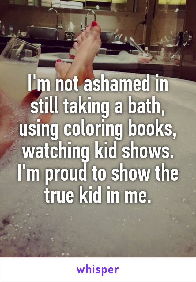 I'm not ashamed in still taking a bath, using coloring books, watching kid shows. I'm proud to show the true kid in me.