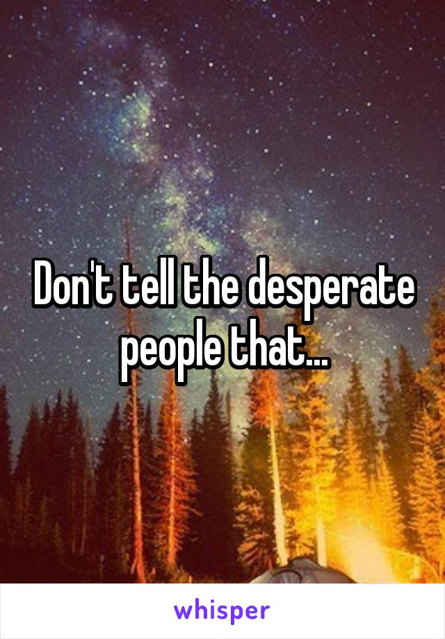 Don't tell the desperate people that...