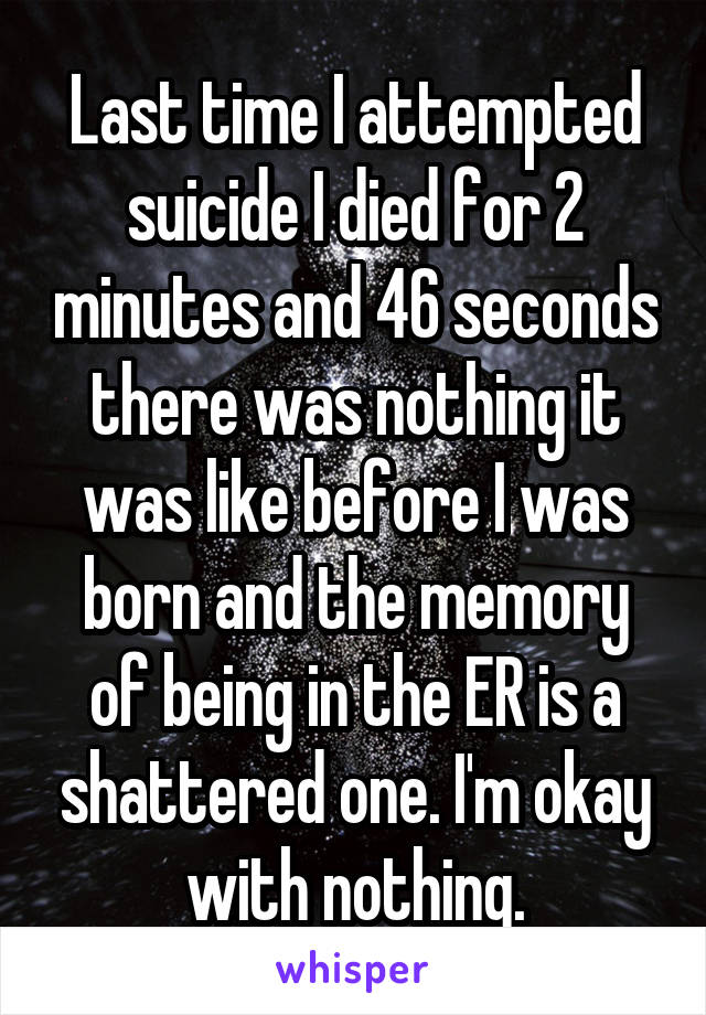 Last time I attempted suicide I died for 2 minutes and 46 seconds there was nothing it was like before I was born and the memory of being in the ER is a shattered one. I'm okay with nothing.