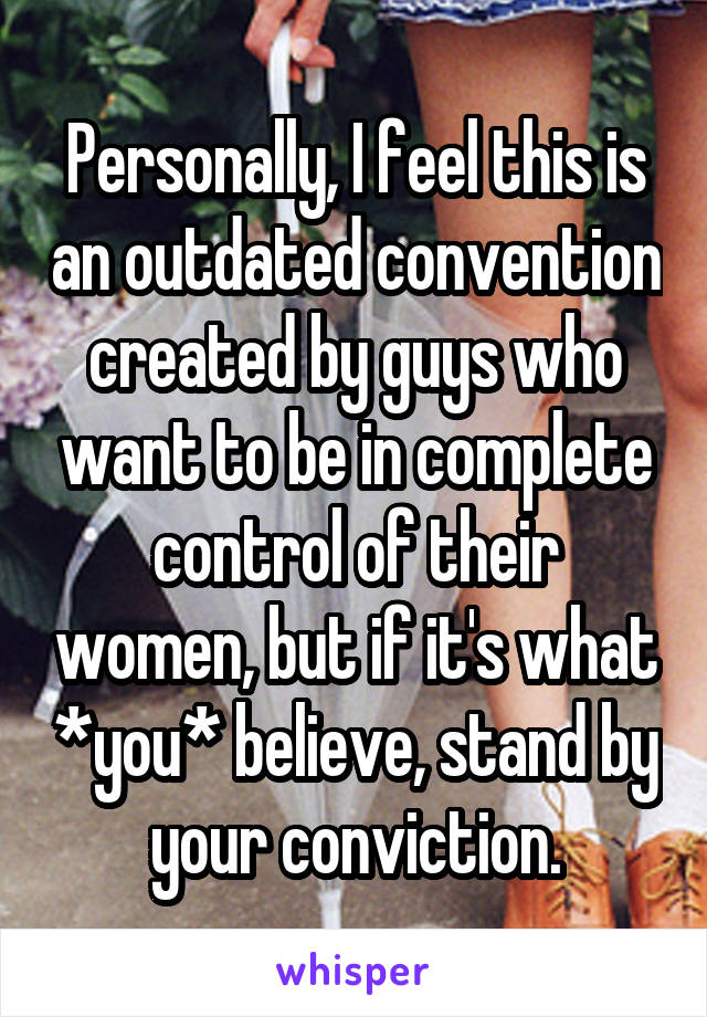 Personally, I feel this is an outdated convention created by guys who want to be in complete control of their women, but if it's what *you* believe, stand by your conviction.