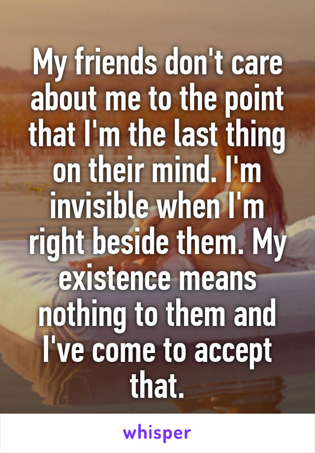 My friends don't care about me to the point that I'm the last thing on their mind. I'm invisible when I'm right beside them. My existence means nothing to them and I've come to accept that.