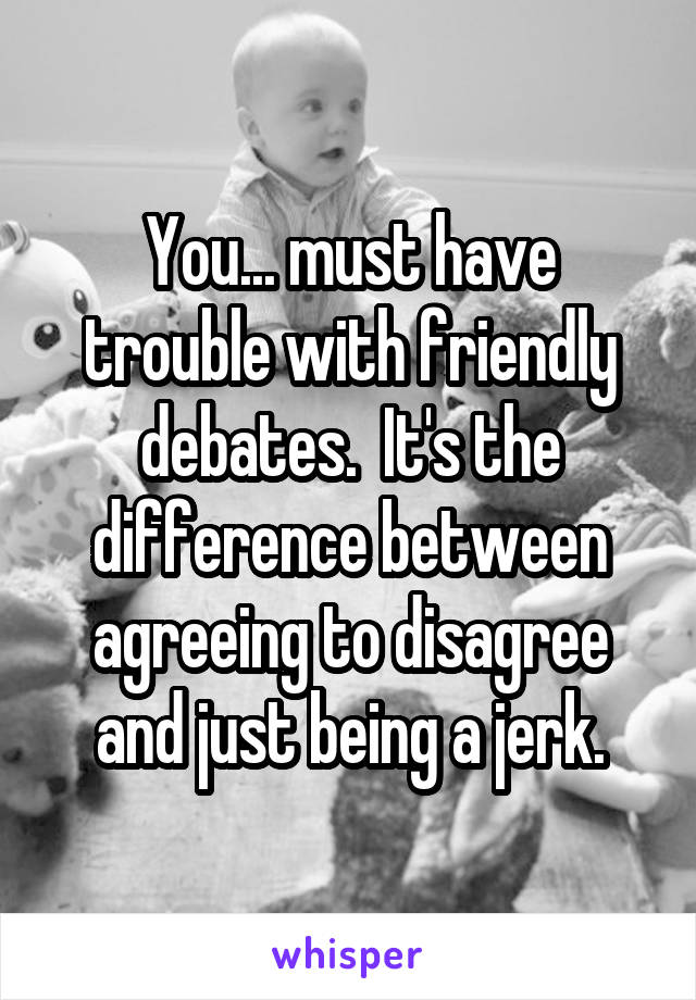 You... must have trouble with friendly debates.  It's the difference between agreeing to disagree and just being a jerk.