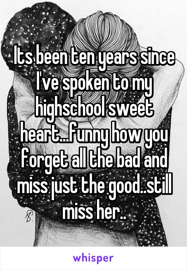 Its been ten years since I've spoken to my highschool sweet heart...funny how you forget all the bad and miss just the good..still miss her..