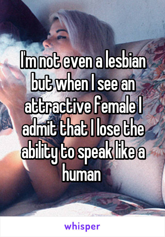 I'm not even a lesbian but when I see an attractive female I admit that I lose the ability to speak like a human 