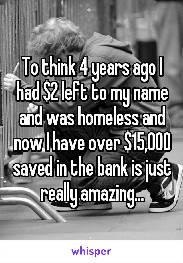 To think 4 years ago I had $2 left to my name and was homeless and now I have over $15,000 saved in the bank is just really amazing...