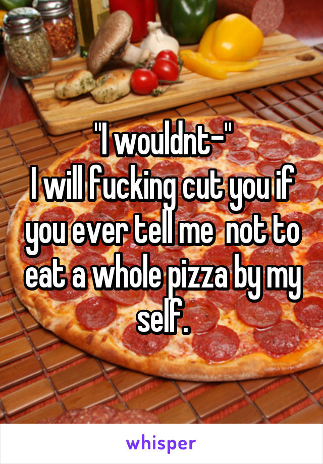 "I wouldnt-"
I will fucking cut you if you ever tell me  not to eat a whole pizza by my self.