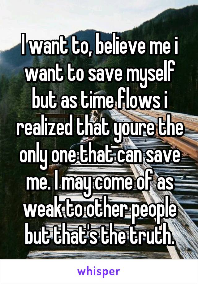 I want to, believe me i want to save myself but as time flows i realized that youre the only one that can save me. I may come of as weak to other people but that's the truth.