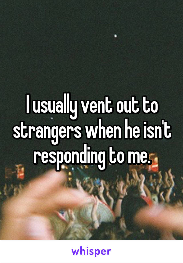 I usually vent out to strangers when he isn't responding to me.