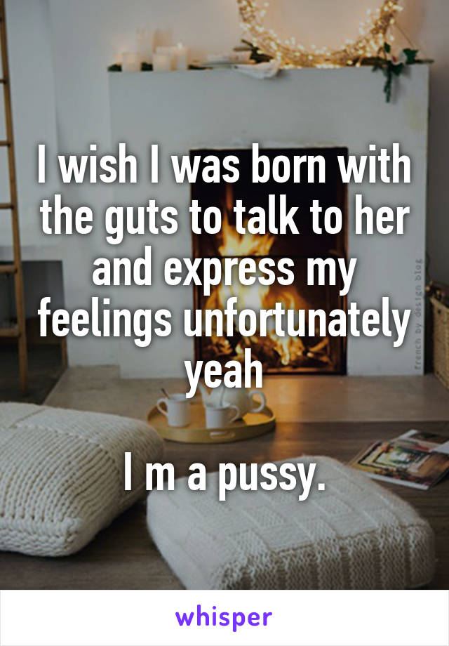 I wish I was born with the guts to talk to her and express my feelings unfortunately yeah

I m a pussy.