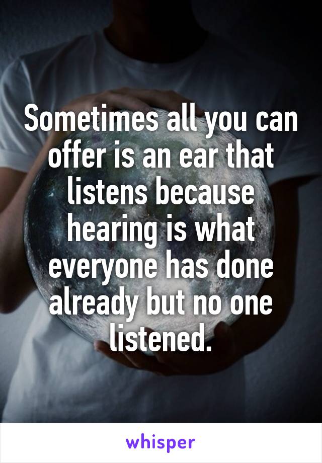 Sometimes all you can offer is an ear that listens because hearing is what everyone has done already but no one listened.