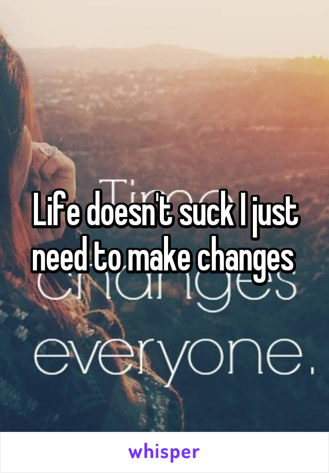 Life doesn't suck I just need to make changes 