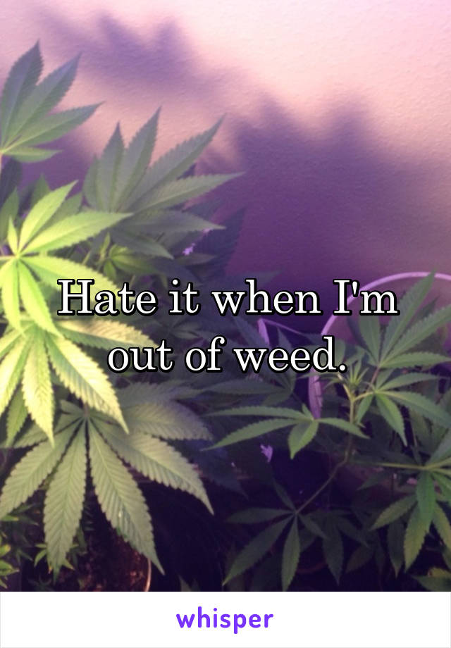 Hate it when I'm out of weed.