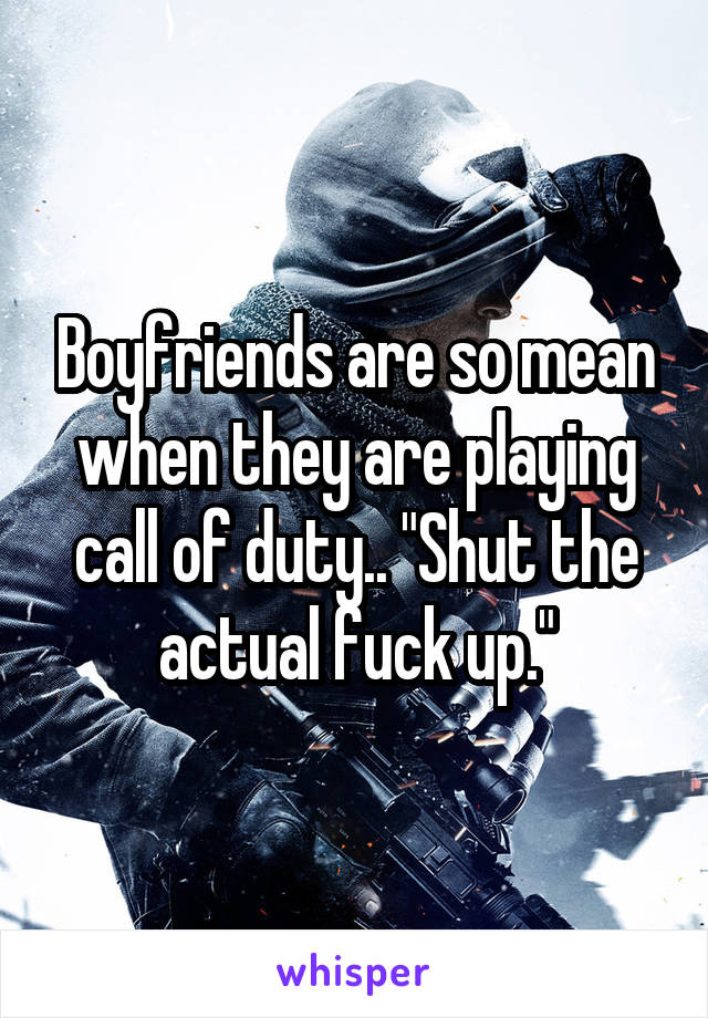 Boyfriends are so mean when they are playing call of duty.. "Shut the actual fuck up."