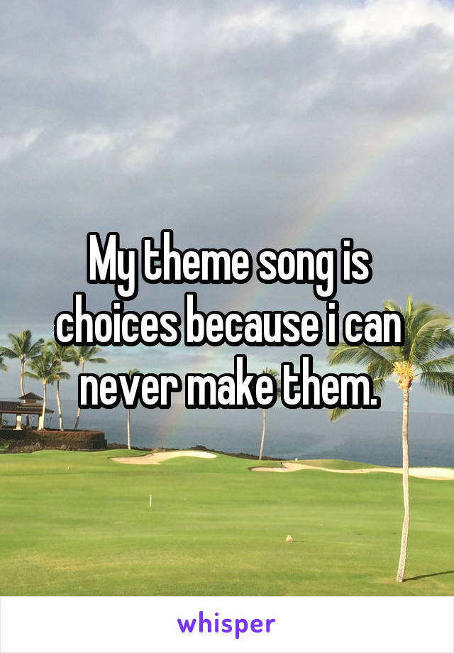 My theme song is choices because i can never make them.