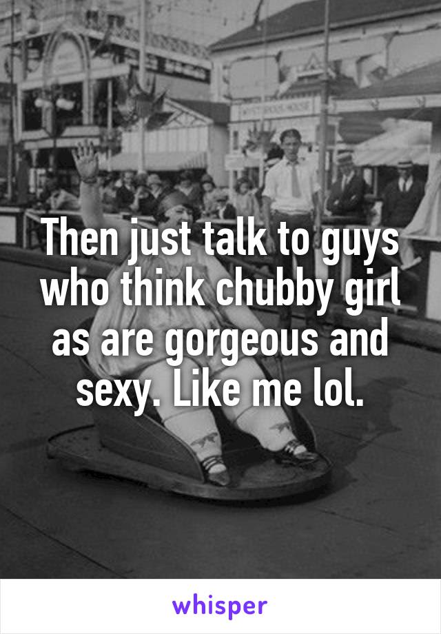 Then just talk to guys who think chubby girl as are gorgeous and sexy. Like me lol.