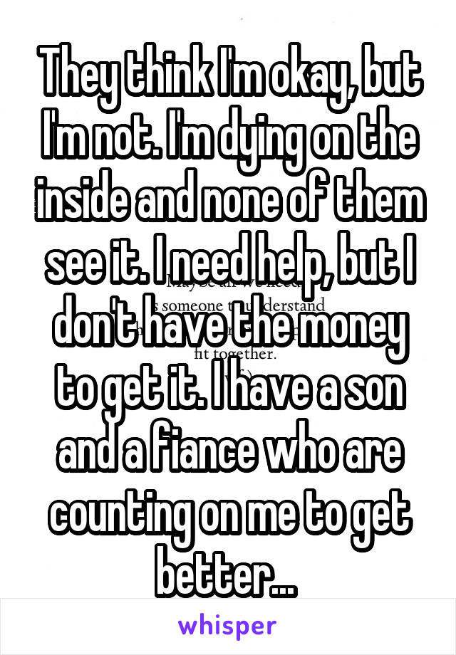 They think I'm okay, but I'm not. I'm dying on the inside and none of them see it. I need help, but I don't have the money to get it. I have a son and a fiance who are counting on me to get better... 