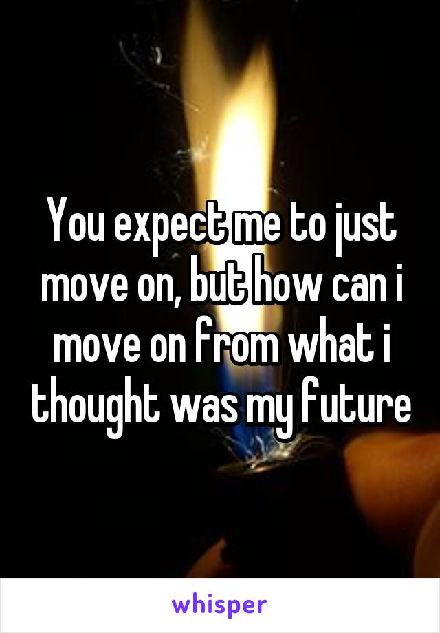 You expect me to just move on, but how can i move on from what i thought was my future