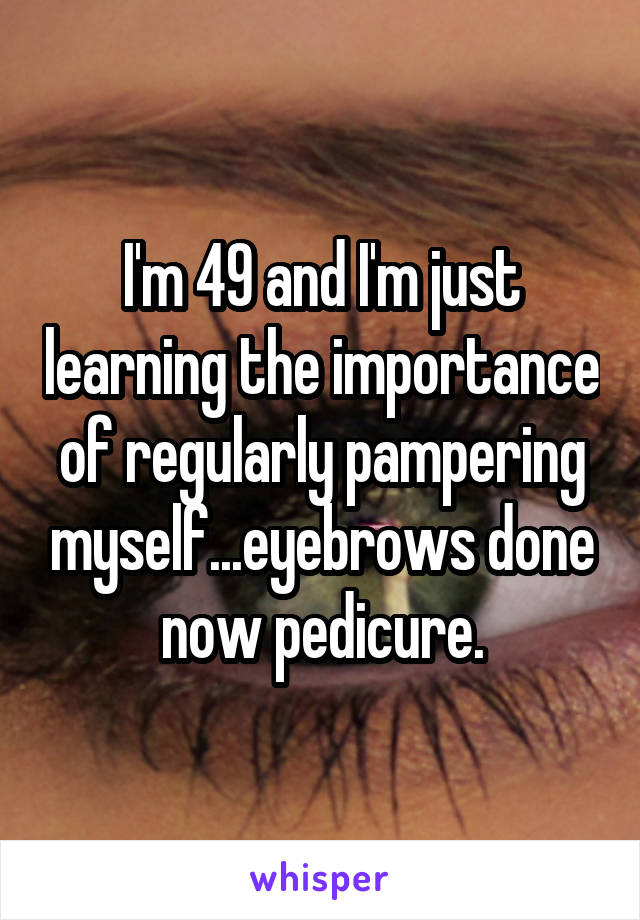 I'm 49 and I'm just learning the importance of regularly pampering myself...eyebrows done now pedicure.