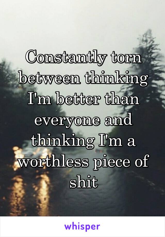 Constantly torn between thinking I'm better than everyone and thinking I'm a worthless piece of shit