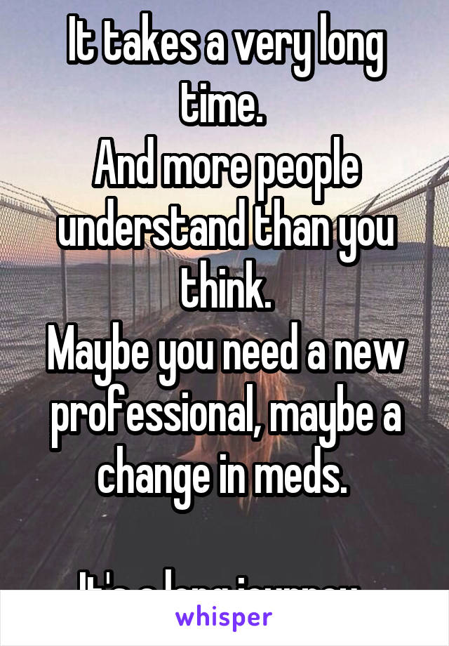 It takes a very long time. 
And more people understand than you think.
Maybe you need a new professional, maybe a change in meds. 

It's a long journey. 