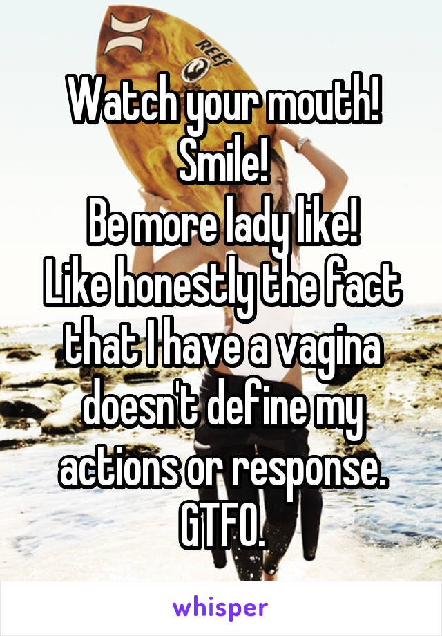 Watch your mouth!
Smile!
Be more lady like!
Like honestly the fact that I have a vagina doesn't define my actions or response. GTFO.