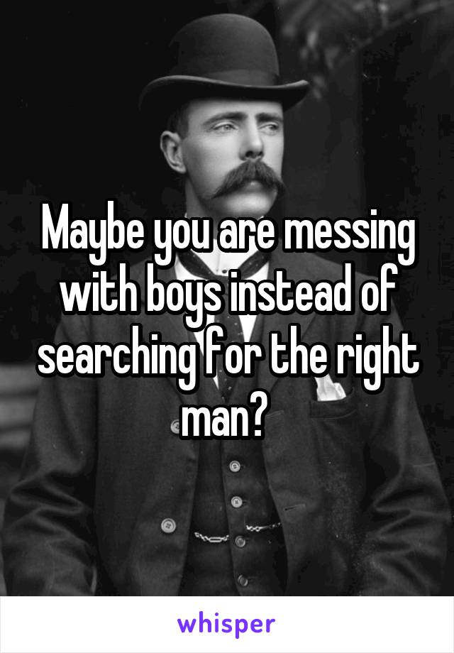 Maybe you are messing with boys instead of searching for the right man? 