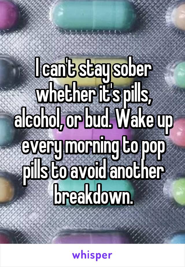 I can't stay sober whether it's pills, alcohol, or bud. Wake up every morning to pop pills to avoid another breakdown.