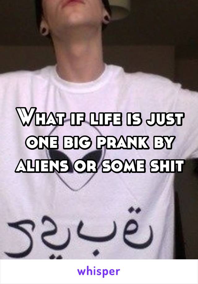 What if life is just one big prank by aliens or some shit