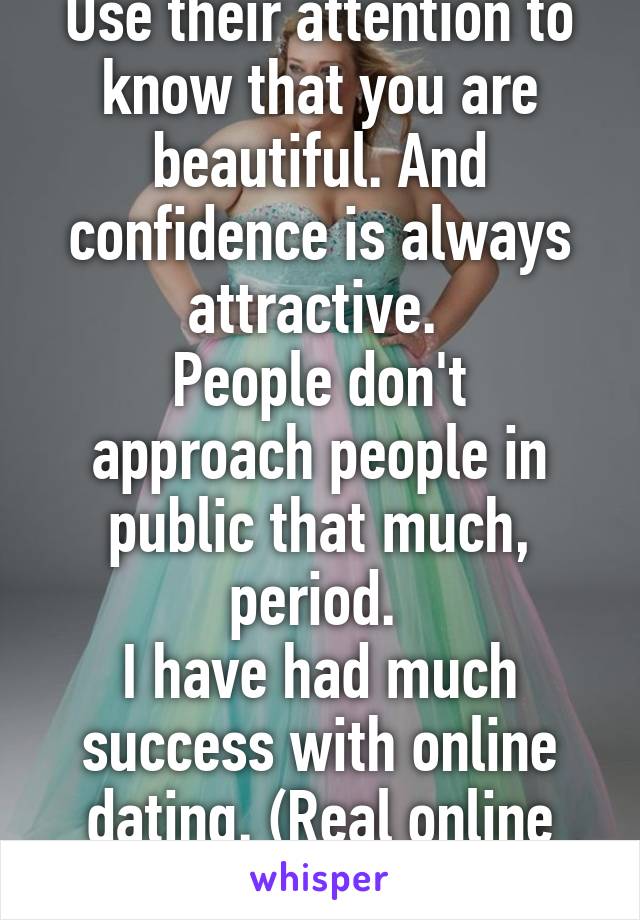 Use their attention to know that you are beautiful. And confidence is always attractive. 
People don't approach people in public that much, period. 
I have had much success with online dating. (Real online dating)