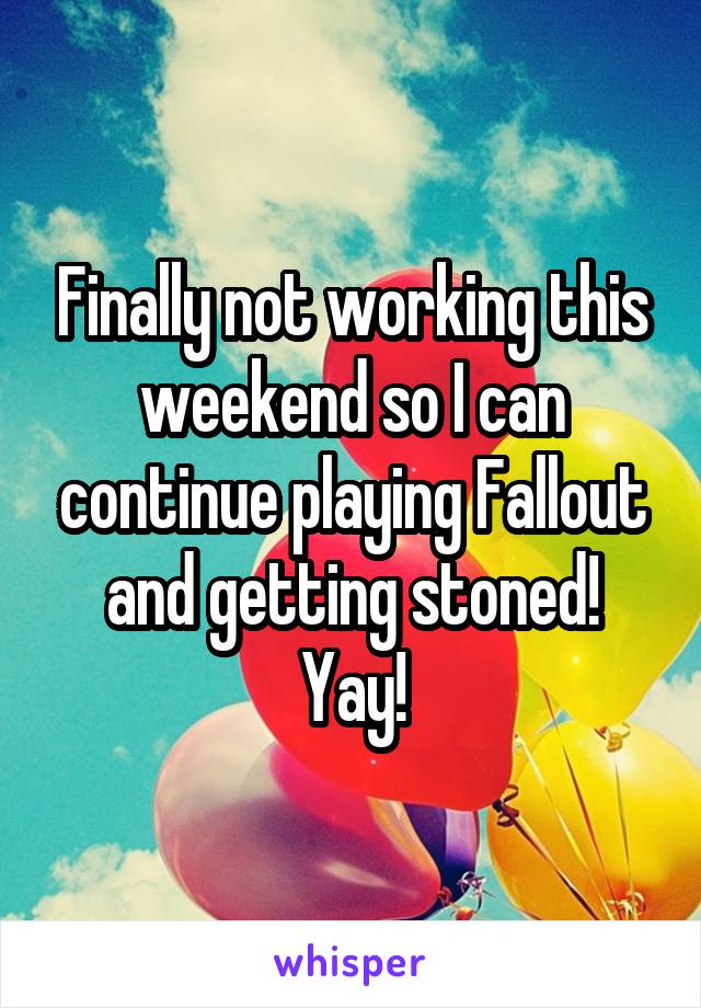 Finally not working this weekend so I can continue playing Fallout and getting stoned!
Yay!