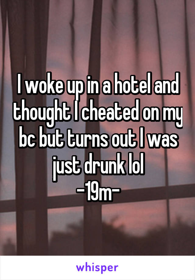 I woke up in a hotel and thought I cheated on my bc but turns out I was just drunk lol
-19m-