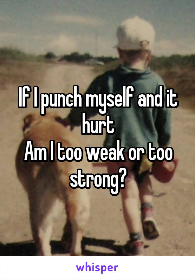 If I punch myself and it hurt
Am I too weak or too strong?