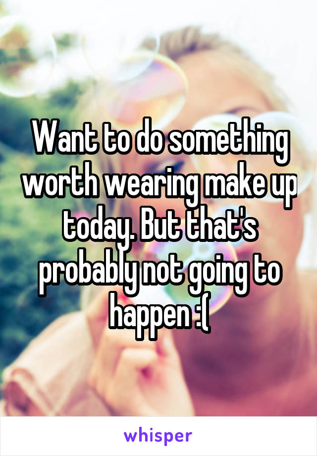 Want to do something worth wearing make up today. But that's probably not going to happen :(