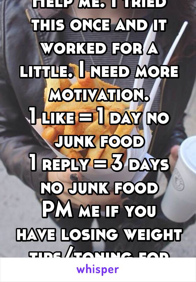 Help me. I tried this once and it worked for a little. I need more motivation.
1 like = 1 day no junk food
1 reply = 3 days no junk food
PM me if you have losing weight tips/toning for teen girls.