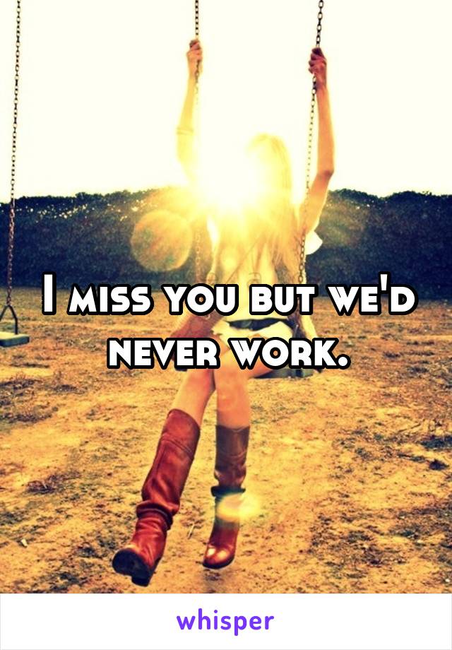 I miss you but we'd never work.