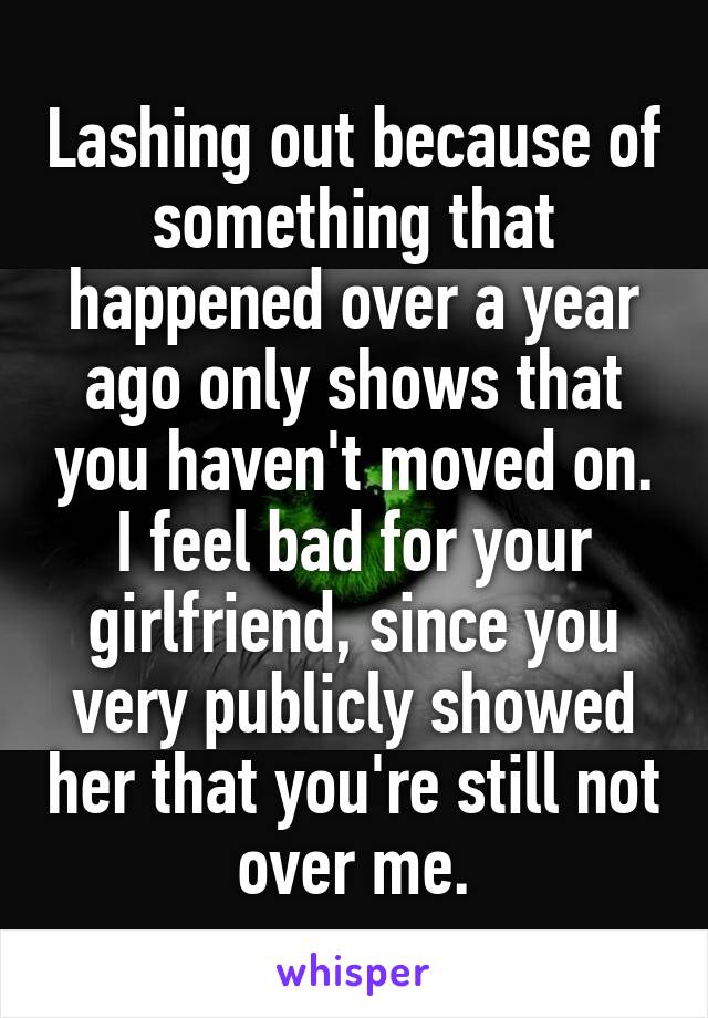 Lashing out because of something that happened over a year ago only shows that you haven't moved on. I feel bad for your girlfriend, since you very publicly showed her that you're still not over me.