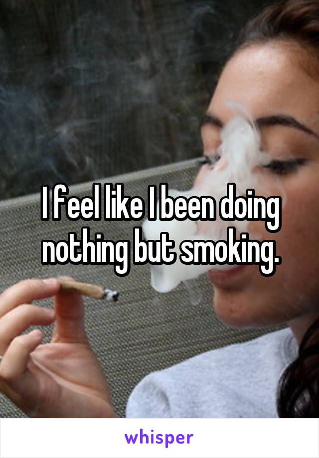 I feel like I been doing nothing but smoking.