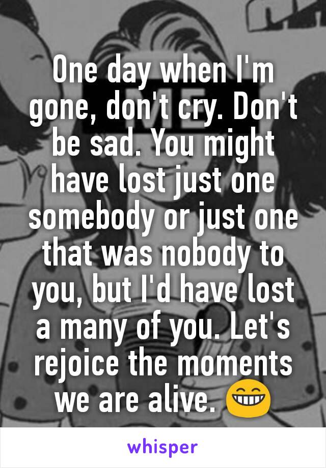 One day when I'm gone, don't cry. Don't be sad. You might have lost just one somebody or just one that was nobody to you, but I'd have lost a many of you. Let's rejoice the moments we are alive. 😁