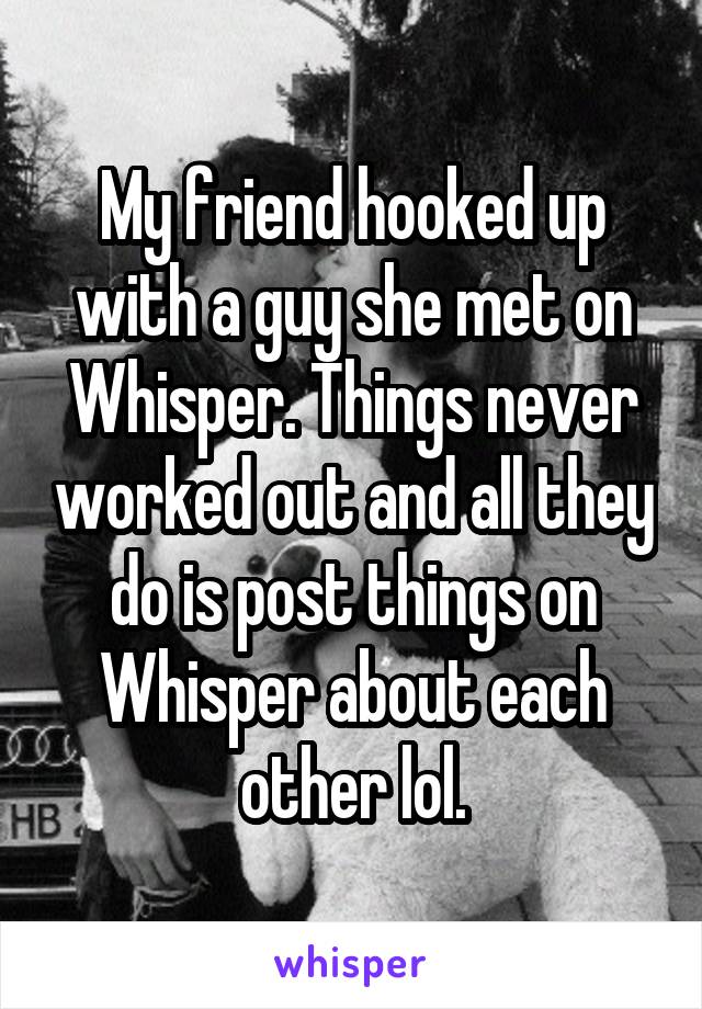 My friend hooked up with a guy she met on Whisper. Things never worked out and all they do is post things on Whisper about each other lol.