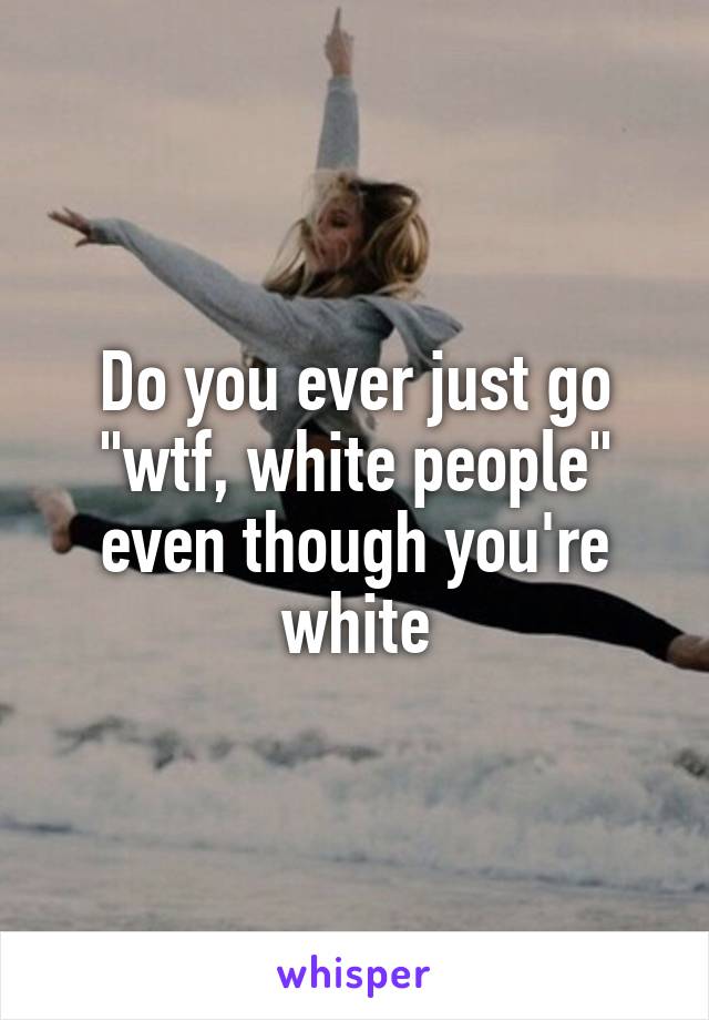 Do you ever just go "wtf, white people" even though you're white