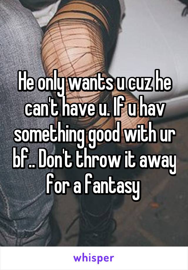 He only wants u cuz he can't have u. If u hav something good with ur bf.. Don't throw it away for a fantasy 