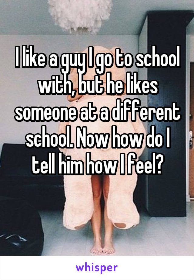 I like a guy I go to school with, but he likes someone at a different school. Now how do I tell him how I feel?

