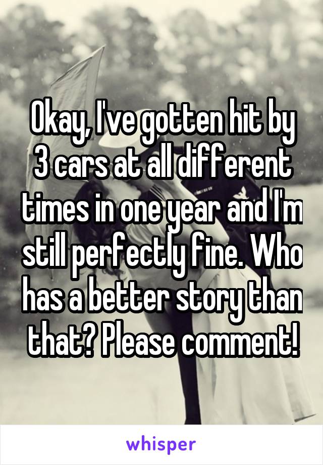 Okay, I've gotten hit by 3 cars at all different times in one year and I'm still perfectly fine. Who has a better story than that? Please comment!