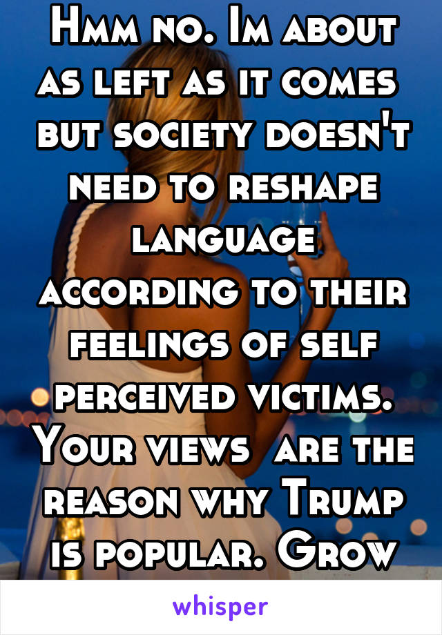 Hmm no. Im about as left as it comes  but society doesn't need to reshape language according to their feelings of self perceived victims. Your views  are the reason why Trump is popular. Grow balls 