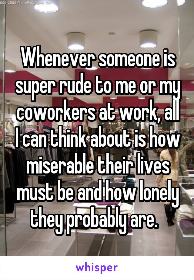 Whenever someone is super rude to me or my coworkers at work, all I can think about is how miserable their lives must be and how lonely they probably are.  