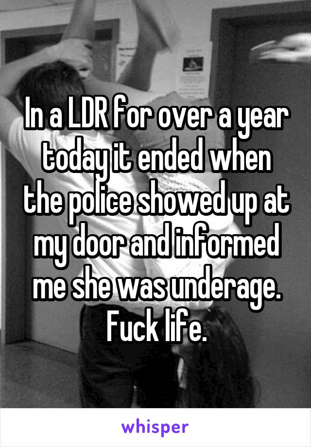 In a LDR for over a year today it ended when the police showed up at my door and informed me she was underage. Fuck life.