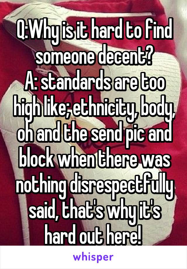 Q:Why is it hard to find someone decent?
A: standards are too high like; ethnicity, body, oh and the send pic and block when there was nothing disrespectfully said, that's why it's hard out here! 