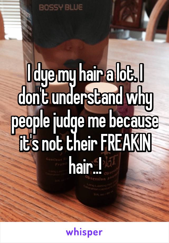 I dye my hair a lot. I don't understand why people judge me because it's not their FREAKIN hair..!